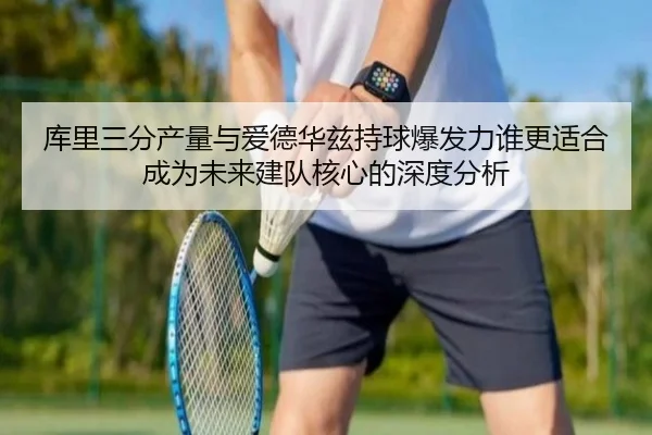 库里三分产量与爱德华兹持球爆发力谁更适合成为未来建队核心的深度分析