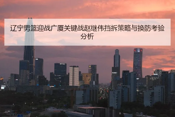 辽宁男篮迎战广厦关键战赵继伟挡拆策略与换防考验分析