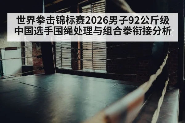世界拳击锦标赛2026男子92公斤级中国选手围绳处理与组合拳衔接分析