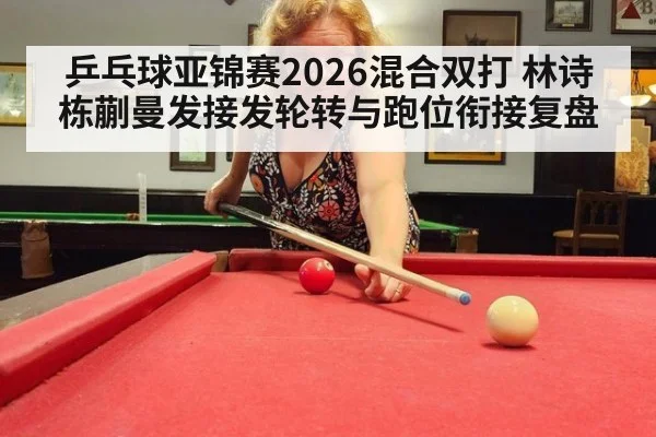 乒乓球亚锦赛2026混合双打 林诗栋蒯曼发接发轮转与跑位衔接复盘