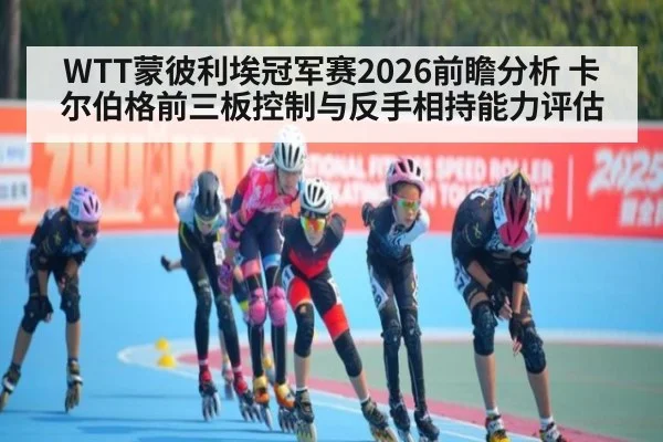 WTT蒙彼利埃冠军赛2026前瞻分析 卡尔伯格前三板控制与反手相持能力评估