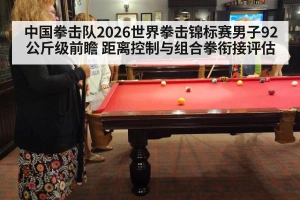 中国拳击队2026世界拳击锦标赛男子92公斤级前瞻 距离控制与组合拳衔接评估